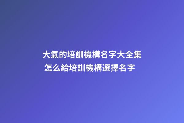 大氣的培訓機構名字大全集 怎么給培訓機構選擇名字-第1張-公司起名-玄機派